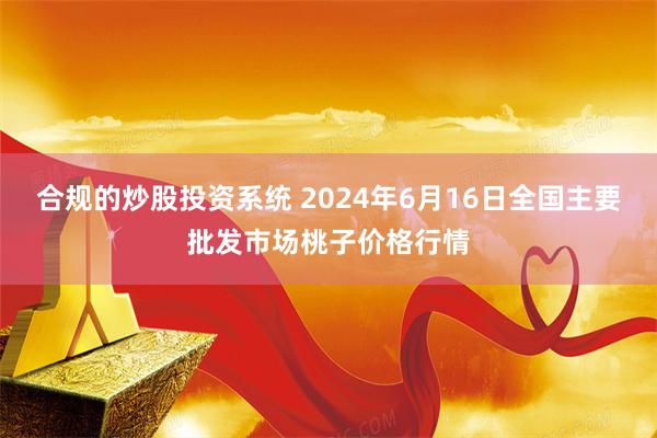   合规的炒股投资系统 2024年6月16日全国主要批发市场桃子价格行情