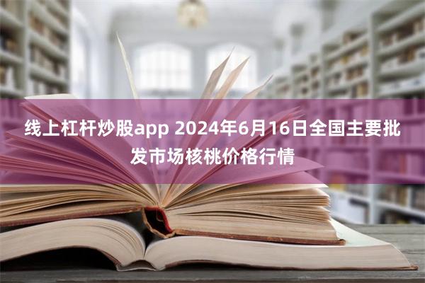   线上杠杆炒股app 2024年6月16日全国主要批发市场核桃价格行情