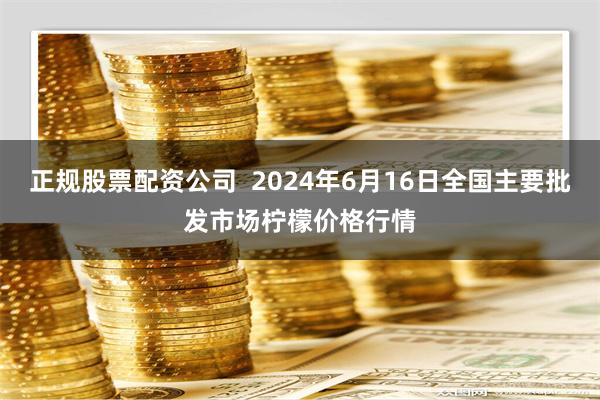   正规股票配资公司  2024年6月16日全国主要批发市场柠檬价格行情