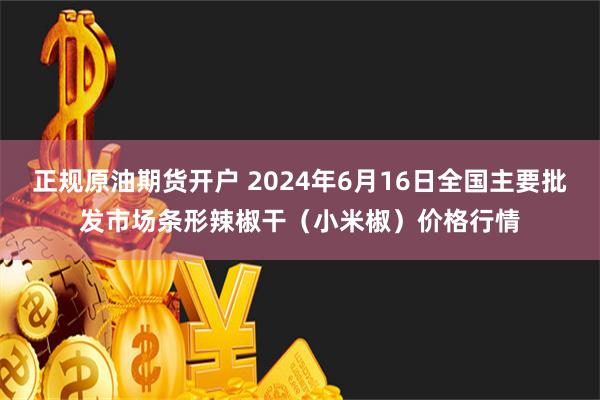   正规原油期货开户 2024年6月16日全国主要批发市场条形辣椒干（小米椒）价格行情