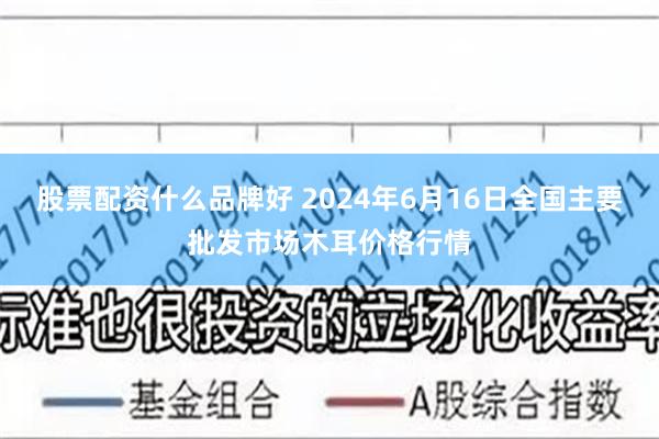   股票配资什么品牌好 2024年6月16日全国主要批发市场木耳价格行情