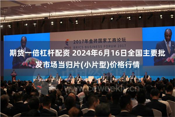   期货一倍杠杆配资 2024年6月16日全国主要批发市场当归片(小片型)价格行情