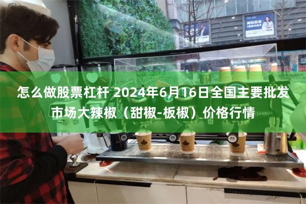   怎么做股票杠杆 2024年6月16日全国主要批发市场大辣椒（甜椒-板椒）价格行情