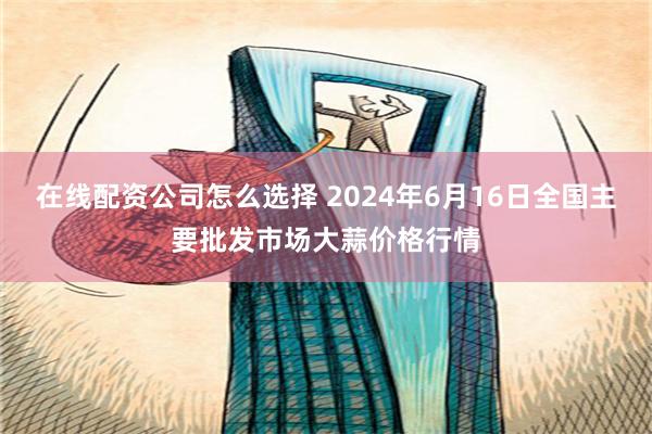   在线配资公司怎么选择 2024年6月16日全国主要批发市场大蒜价格行情