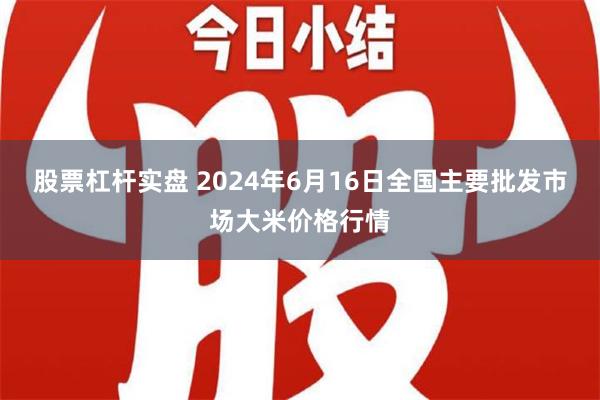   股票杠杆实盘 2024年6月16日全国主要批发市场大米价格行情