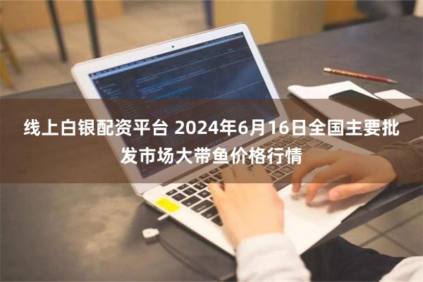   线上白银配资平台 2024年6月16日全国主要批发市场大带鱼价格行情