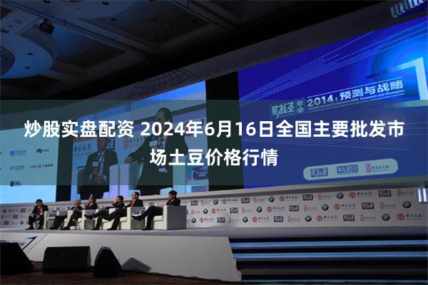   炒股实盘配资 2024年6月16日全国主要批发市场土豆价格行情