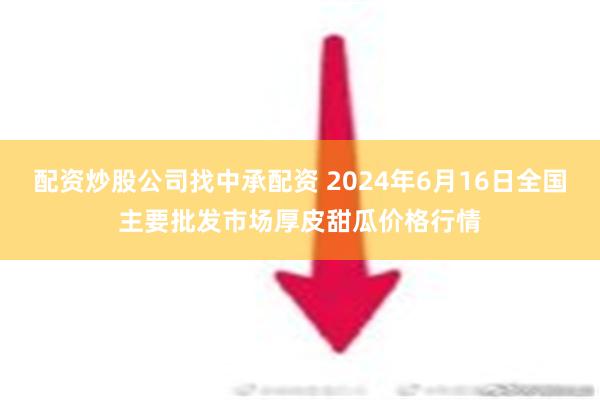   配资炒股公司找中承配资 2024年6月16日全国主要批发市场厚皮甜瓜价格行情