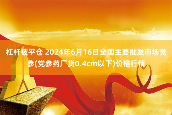   杠杆被平仓 2024年6月16日全国主要批发市场党参(党参药厂货0.4cm以下)价格行情