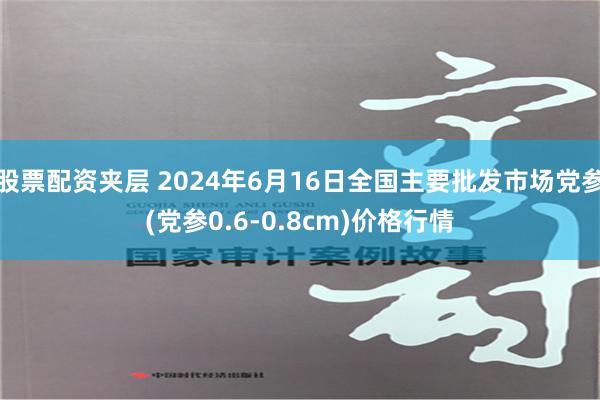   股票配资夹层 2024年6月16日全国主要批发市场党参(党参0.6-0.8cm)价格行情