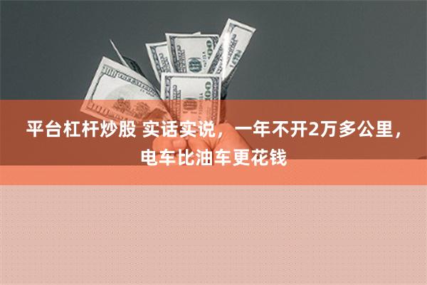   平台杠杆炒股 实话实说，一年不开2万多公里，电车比油车更花钱