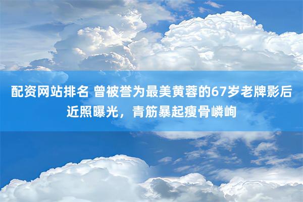   配资网站排名 曾被誉为最美黄蓉的67岁老牌影后近照曝光，青筋暴起瘦骨嶙峋