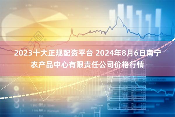   2023十大正规配资平台 2024年8月6日南宁农产品中心有限责任公司价格行情