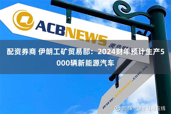 配资券商 伊朗工矿贸易部：2024财年预计生产5000辆新能源汽车