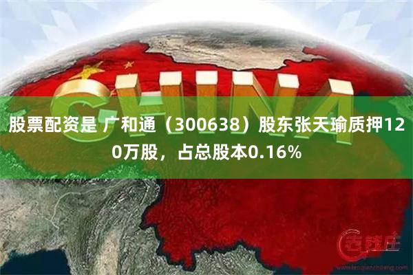   股票配资是 广和通（300638）股东张天瑜质押120万股，占总股本0.16%