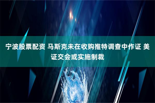 宁波股票配资 马斯克未在收购推特调查中作证 美证交会或实施制