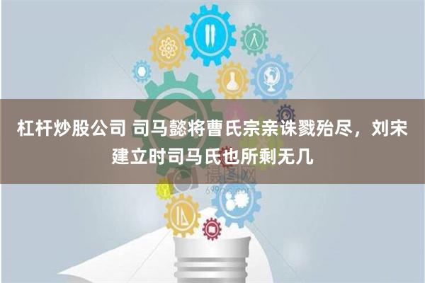 杠杆炒股公司 司马懿将曹氏宗亲诛戮殆尽，刘宋建立时司马氏也所剩无几