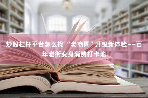 炒股杠杆平台怎么找 “老商圈”升级新体验——百年老街变身消费打卡地