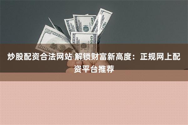 炒股配资合法网站 解锁财富新高度：正规网上配资平台推荐