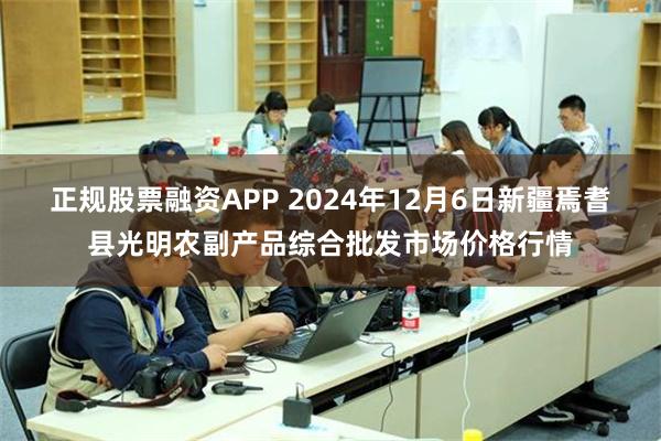 正规股票融资APP 2024年12月6日新疆焉耆县光明农副产