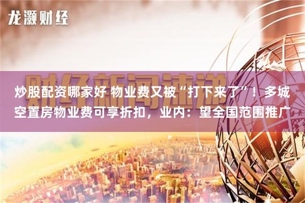 炒股配资哪家好 物业费又被“打下来了”！多城空置房物业费可享折扣，业内：望全国范围推广