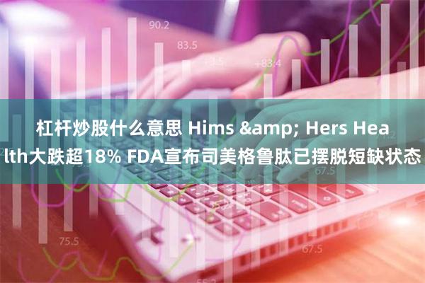 杠杆炒股什么意思 Hims & Hers Health大跌超18% FDA宣布司美格鲁肽已摆脱短缺状态